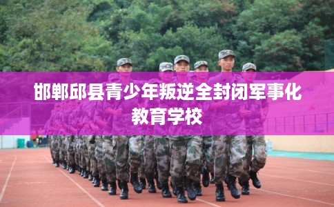 邯郸邱县青少年叛逆全封闭军事化教育学校