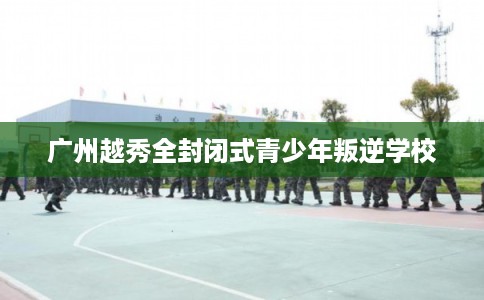广州越秀全封闭式青少年叛逆学校 广州越秀全封闭式青少年叛逆学校