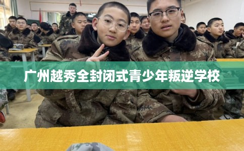 广州越秀全封闭式青少年叛逆学校 广州越秀全封闭式青少年叛逆学校