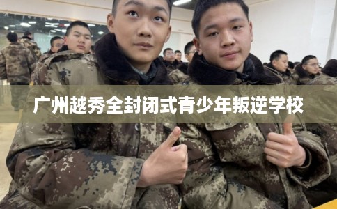 广州越秀全封闭式青少年叛逆学校 广州越秀全封闭式青少年叛逆学校