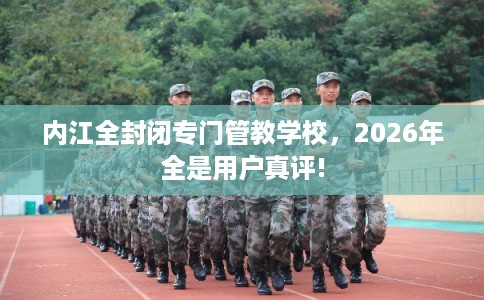 内江全封闭专门管教学校，2026年全是用户真评!