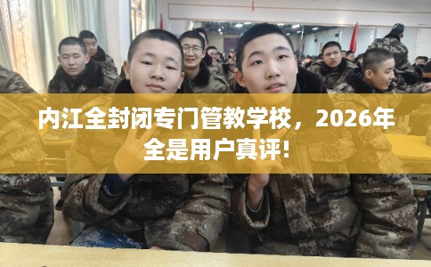 内江全封闭专门管教学校，2026年全是用户真评!