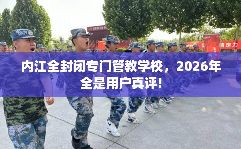 内江全封闭专门管教学校，2026年全是用户真评!