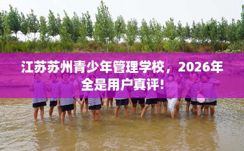 江苏苏州青少年管理学校，2026年全是用户真评!