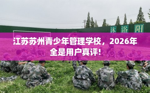 江苏苏州青少年管理学校，2026年全是用户真评!