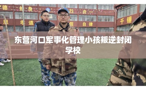 东营河口军事化管理小孩叛逆封闭学校