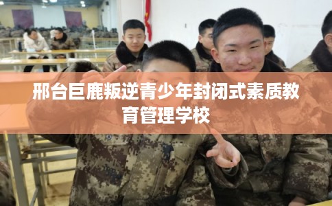 邢台巨鹿叛逆青少年封闭式素质教育管理学校 邢台巨鹿叛逆青少年封闭式素质教育管理学校