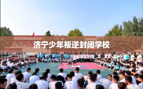 济宁少年叛逆封闭学校 济宁少年叛逆封闭学校
