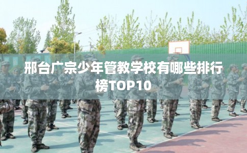 邢台广宗少年管教学校有哪些排行榜TOP10