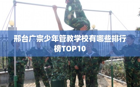 邢台广宗少年管教学校有哪些排行榜TOP10