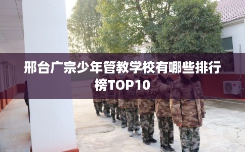 邢台广宗少年管教学校有哪些排行榜TOP10