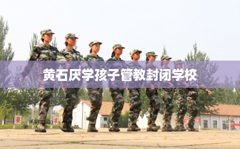 黄石厌学孩子管教封闭学校 黄石厌学孩子管教封闭学校