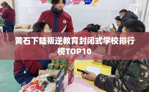 黄石下陆叛逆教育封闭式学校排行榜TOP10