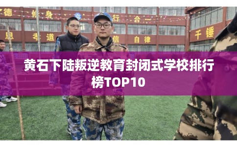 黄石下陆叛逆教育封闭式学校排行榜TOP10