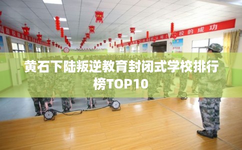 黄石下陆叛逆教育封闭式学校排行榜TOP10