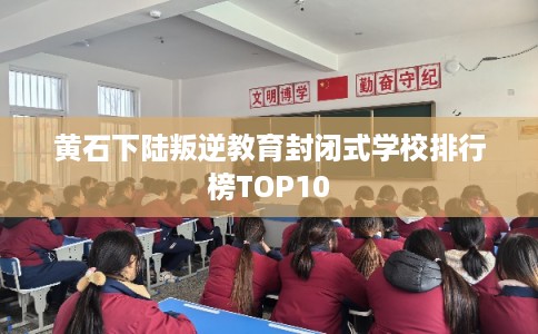 黄石下陆叛逆教育封闭式学校排行榜TOP10
