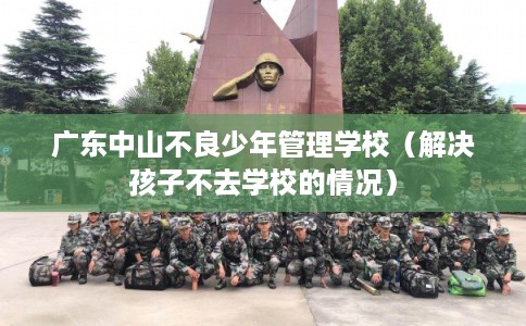 广东中山不良少年管理学校(解决孩子不去学校的情况) 广东中山不良少年管理学校(解决孩子不去学校的情况)