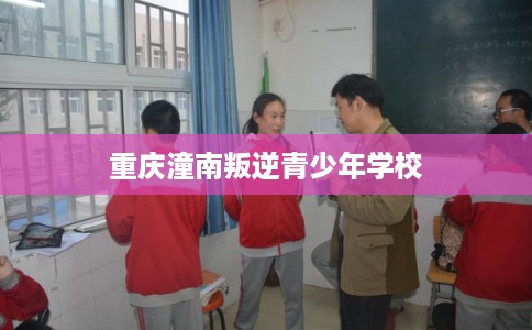 重庆潼南叛逆青少年学校