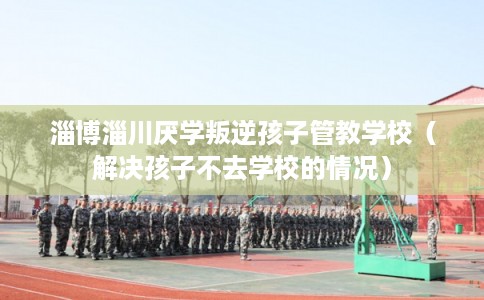 淄博淄川厌学叛逆孩子管教学校（解决孩子不去学校的情况）