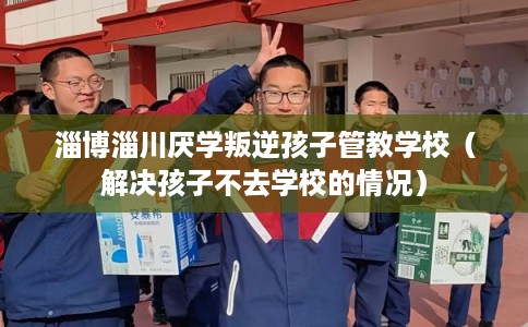 淄博淄川厌学叛逆孩子管教学校（解决孩子不去学校的情况）