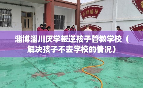 淄博淄川厌学叛逆孩子管教学校（解决孩子不去学校的情况）