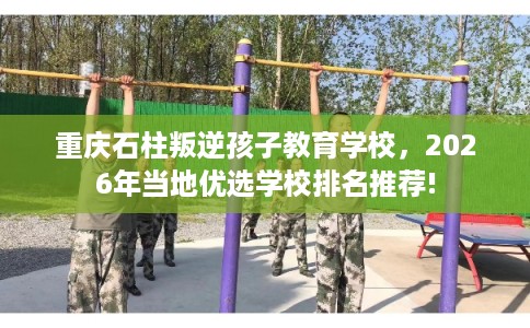 重庆石柱叛逆孩子教育学校,2026年当地优选学校排名推荐! 重庆石柱叛逆孩子教育学校,2026年当地优选学校排名推荐!