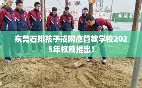 东莞石排孩子戒网瘾管教学校2025年权威推出！