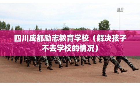 四川成都励志教育学校(解决孩子不去学校的情况) 四川成都励志教育学校(解决孩子不去学校的情况)