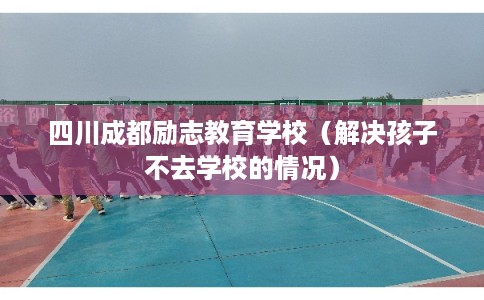四川成都励志教育学校(解决孩子不去学校的情况) 四川成都励志教育学校(解决孩子不去学校的情况)