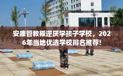 安康管教叛逆厌学孩子学校，2026年当地优选学校排名推荐!