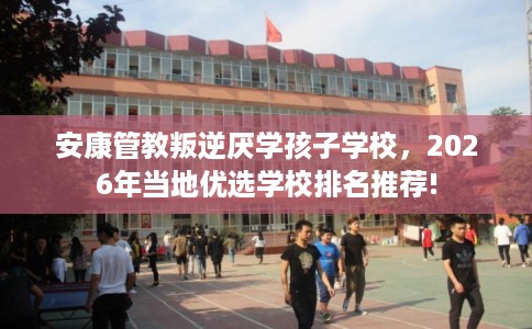 安康管教叛逆厌学孩子学校，2026年当地优选学校排名推荐!