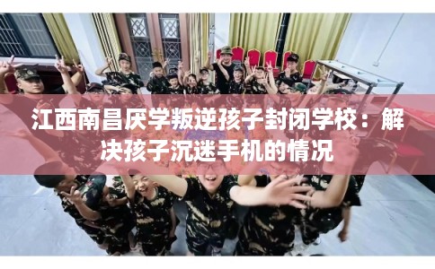 江西南昌厌学叛逆孩子封闭学校:解决孩子沉迷手机的情况 江西南昌厌学叛逆孩子封闭学校:解决孩子沉迷手机的情况