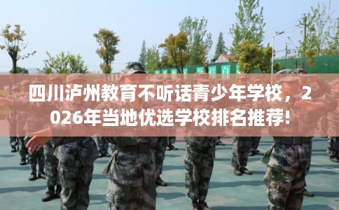 四川泸州教育不听话青少年学校，2026年当地优选学校排名推荐!