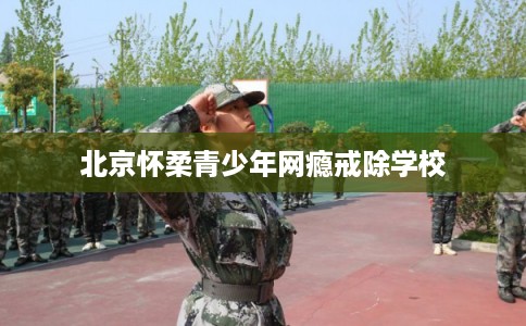 北京怀柔青少年网瘾戒除学校