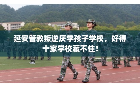 延安管教叛逆厌学孩子学校,好得十家学校藏不住! 延安管教叛逆厌学孩子学校,好得十家学校藏不住!