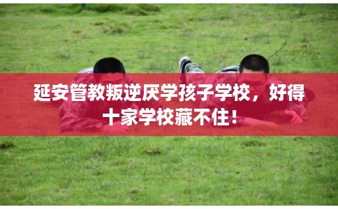 延安管教叛逆厌学孩子学校,好得十家学校藏不住! 延安管教叛逆厌学孩子学校,好得十家学校藏不住!
