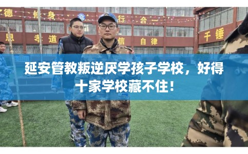 延安管教叛逆厌学孩子学校,好得十家学校藏不住! 延安管教叛逆厌学孩子学校,好得十家学校藏不住!
