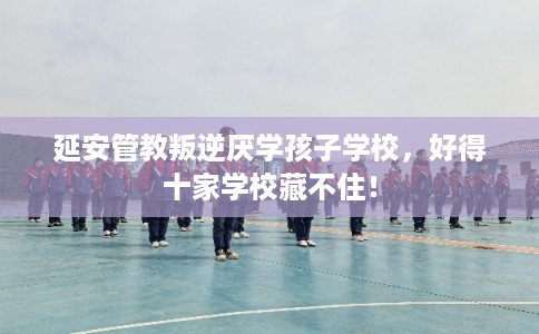 延安管教叛逆厌学孩子学校，好得十家学校藏不住！