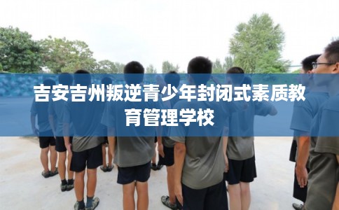 吉安吉州叛逆青少年封闭式素质教育管理学校