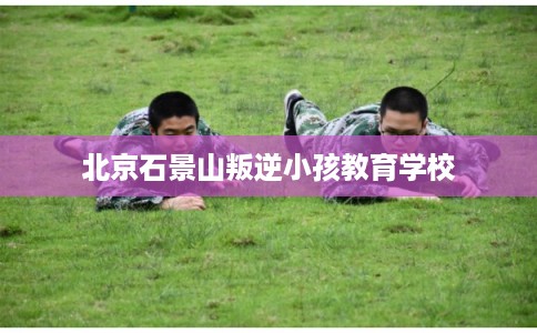 北京石景山叛逆小孩教育学校
