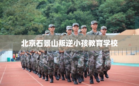 北京石景山叛逆小孩教育学校