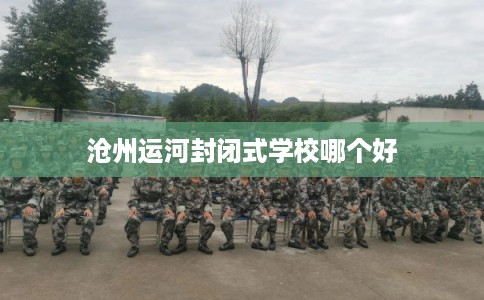 沧州运河封闭式学校哪个好 沧州运河封闭式学校哪个好