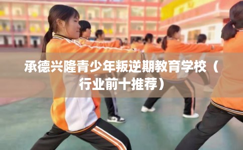 承德兴隆青少年叛逆期教育学校（行业前十推荐）