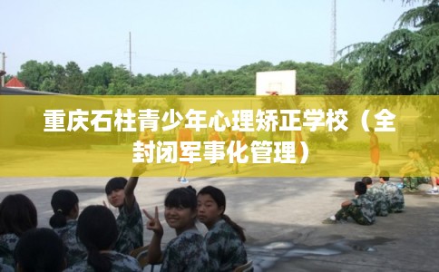 重庆石柱青少年心理矫正学校（全封闭军事化管理）