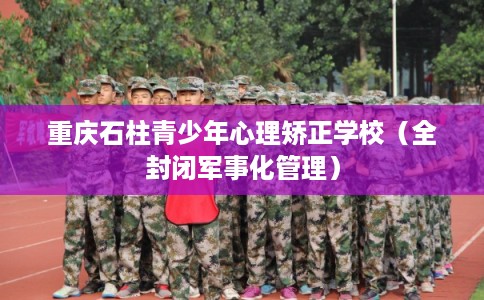重庆石柱青少年心理矫正学校（全封闭军事化管理）