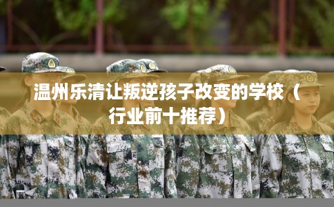 温州乐清让叛逆孩子改变的学校（行业前十推荐）