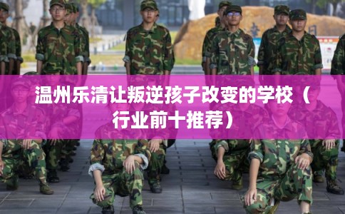 温州乐清让叛逆孩子改变的学校（行业前十推荐）
