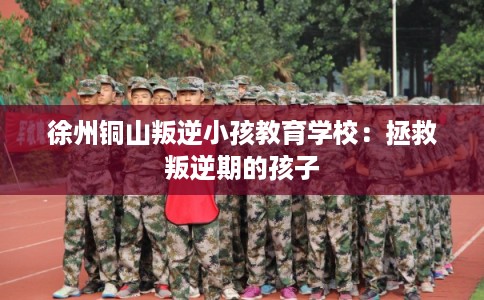 徐州铜山叛逆小孩教育学校：拯救叛逆期的孩子