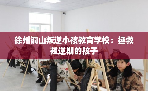 徐州铜山叛逆小孩教育学校：拯救叛逆期的孩子