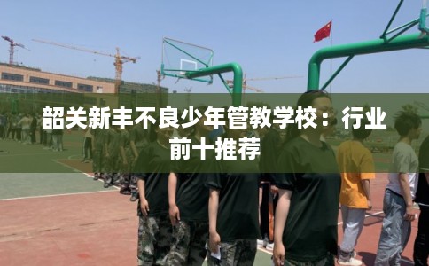 韶关新丰不良少年管教学校：行业前十推荐